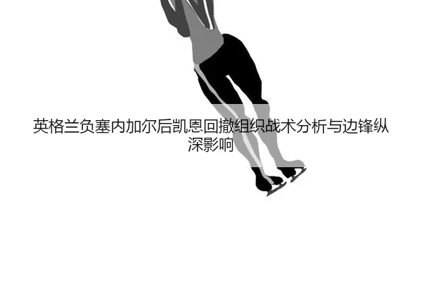 英格兰负塞内加尔后凯恩回撤组织战术分析与边锋纵深影响